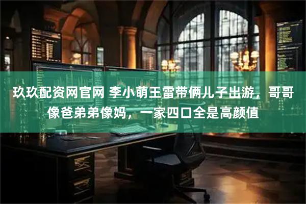 玖玖配资网官网 李小萌王雷带俩儿子出游，哥哥像爸弟弟像妈，一家四口全是高颜值