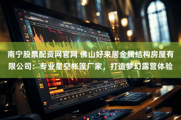南宁股票配资网官网 佛山好来居金属结构房屋有限公司：专业星空帐篷厂家，打造梦幻露营体验