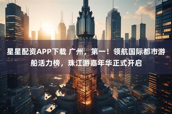 星星配资APP下载 广州，第一！领航国际都市游船活力榜，珠江游嘉年华正式开启