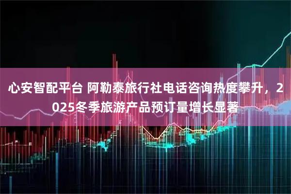 心安智配平台 阿勒泰旅行社电话咨询热度攀升，2025冬季旅游产品预订量增长显著