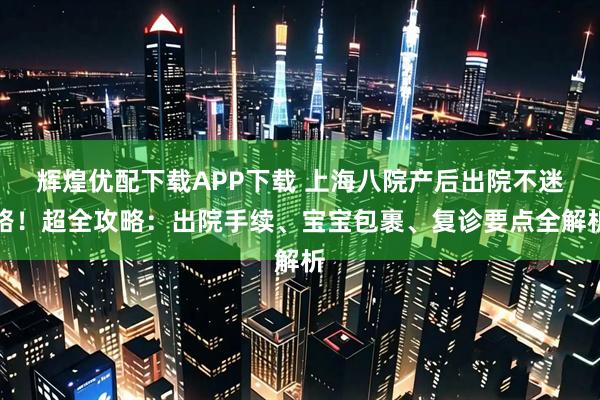 辉煌优配下载APP下载 上海八院产后出院不迷路！超全攻略：出院手续、宝宝包裹、复诊要点全解析