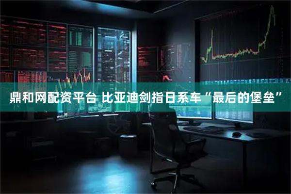 鼎和网配资平台 比亚迪剑指日系车“最后的堡垒”