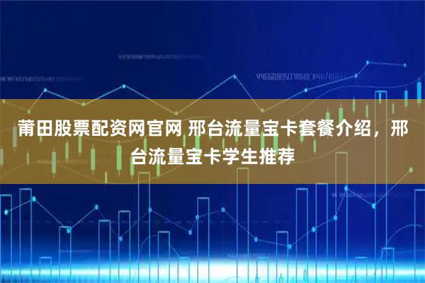 莆田股票配资网官网 邢台流量宝卡套餐介绍，邢台流量宝卡学生推荐