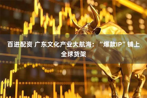 百进配资 广东文化产业大航海：“爆款IP”铺上全球货架