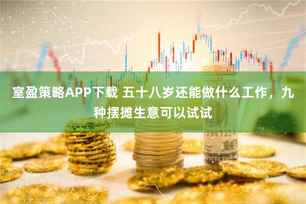 室盈策略APP下载 五十八岁还能做什么工作，九种摆摊生意可以试试