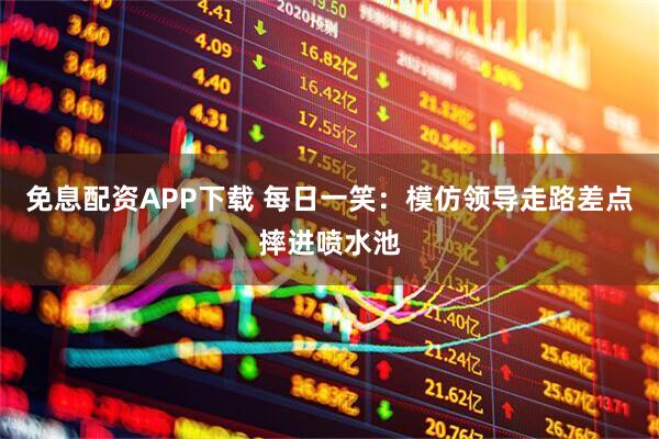 免息配资APP下载 每日一笑：模仿领导走路差点摔进喷水池