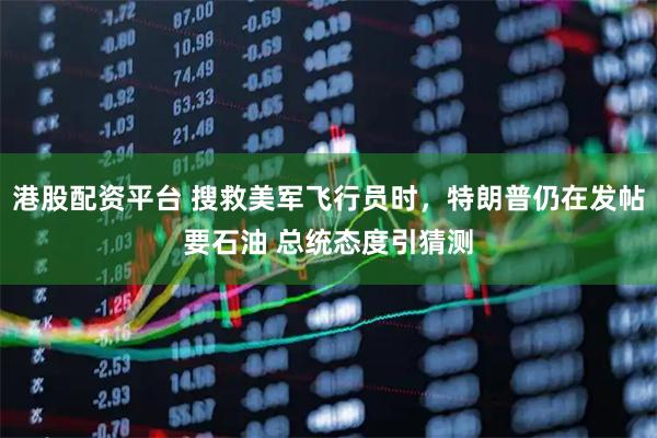 港股配资平台 搜救美军飞行员时，特朗普仍在发帖要石油 总统态度引猜测