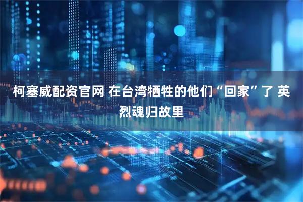 柯塞威配资官网 在台湾牺牲的他们“回家”了 英烈魂归故里