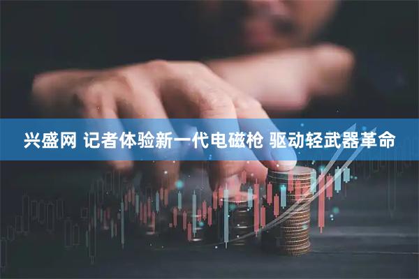 兴盛网 记者体验新一代电磁枪 驱动轻武器革命