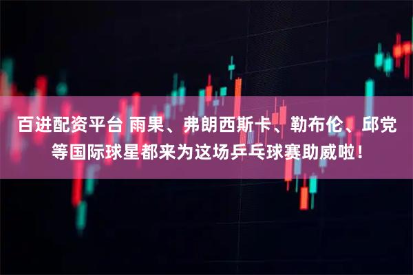 百进配资平台 雨果、弗朗西斯卡、勒布伦、邱党等国际球星都来为这场乒乓球赛助威啦！
