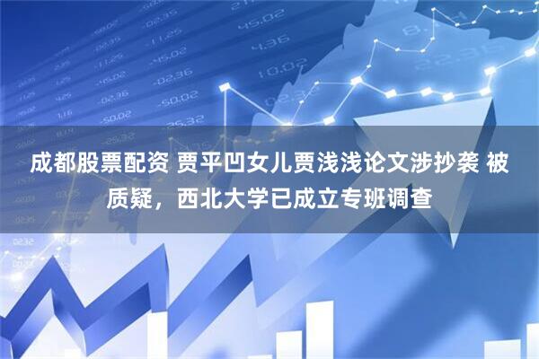 成都股票配资 贾平凹女儿贾浅浅论文涉抄袭 被质疑，西北大学已成立专班调查