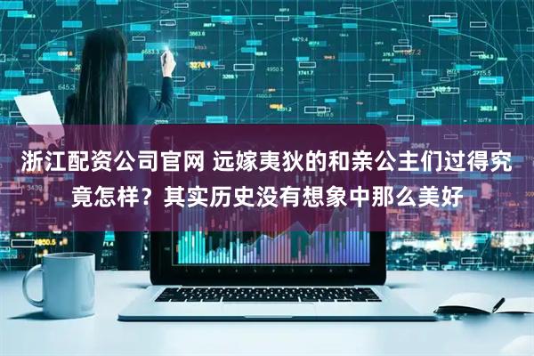 浙江配资公司官网 远嫁夷狄的和亲公主们过得究竟怎样？其实历史没有想象中那么美好
