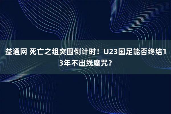 益通网 死亡之组突围倒计时！U23国足能否终结13年不出线魔咒？