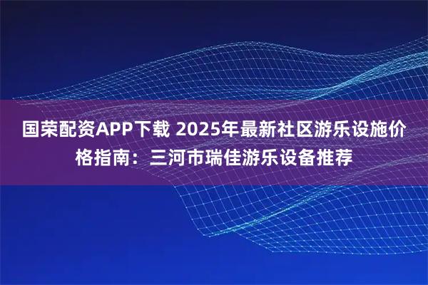 国荣配资APP下载 2025年最新社区游乐设施价格指南：三河市瑞佳游乐设备推荐