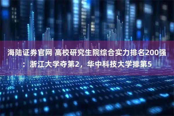 海陆证券官网 高校研究生院综合实力排名200强：浙江大学夺第2，华中科技大学排第5