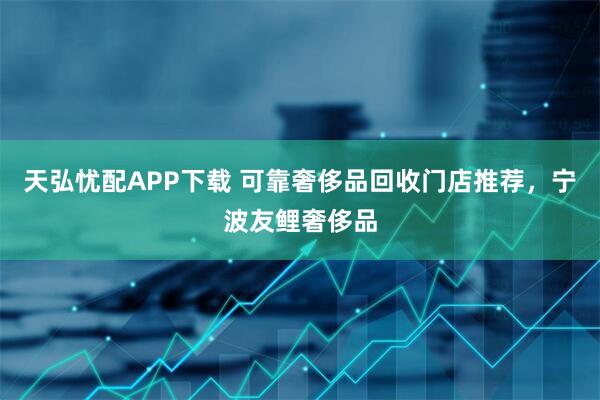 天弘忧配APP下载 可靠奢侈品回收门店推荐，宁波友鲤奢侈品
