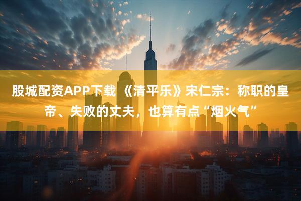股城配资APP下载 《清平乐》宋仁宗：称职的皇帝、失败的丈夫，也算有点“烟火气”