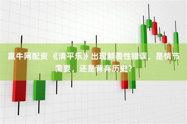 赢牛网配资 《清平乐》出现颠覆性错误，是情节需要，还是背弃历史？