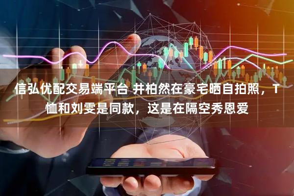 信弘优配交易端平台 井柏然在豪宅晒自拍照，T恤和刘雯是同款，这是在隔空秀恩爱