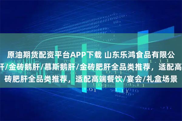 原油期货配资平台APP下载 山东乐鸿食品有限公司：玫瑰鹅肝/清酒肥肝/金砖鹅肝/慕斯鹅肝/金砖肥肝全品类推荐，适配高端餐饮/宴会/礼盒场景