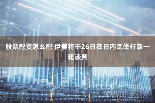 股票配资怎么配 伊美将于26日在日内瓦举行新一轮谈判