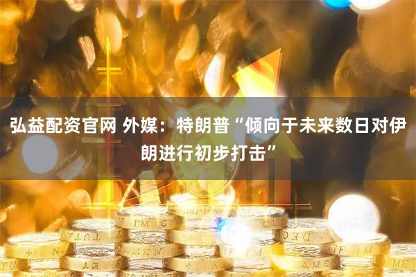 弘益配资官网 外媒：特朗普“倾向于未来数日对伊朗进行初步打击”
