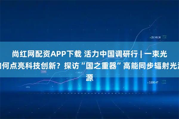 尚红网配资APP下载 活力中国调研行 | 一束光如何点亮科技创新？探访“国之重器”高能同步辐射光源