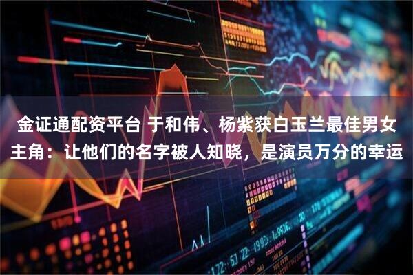 金证通配资平台 于和伟、杨紫获白玉兰最佳男女主角：让他们的名字被人知晓，是演员万分的幸运