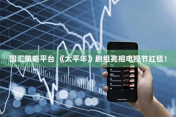 国汇策略平台 《太平年》剧组亮相电视节红毯！