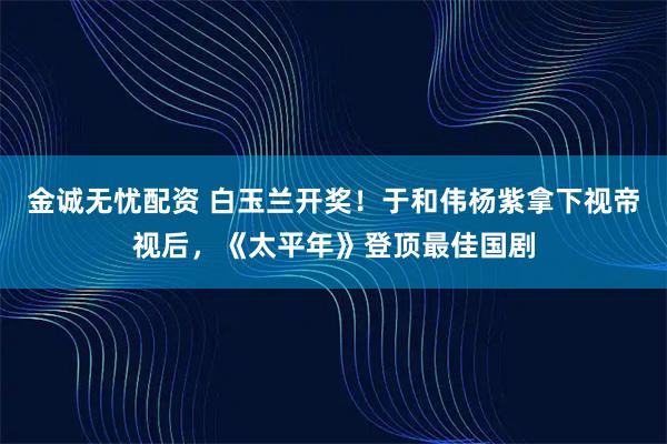 金诚无忧配资 白玉兰开奖！于和伟杨紫拿下视帝视后，《太平年》登顶最佳国剧