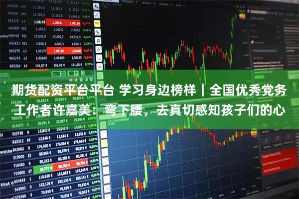 期货配资平台平台 学习身边榜样｜全国优秀党务工作者许嘉美：弯下腰，去真切感知孩子们的心
