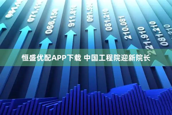 恒盛优配APP下载 中国工程院迎新院长