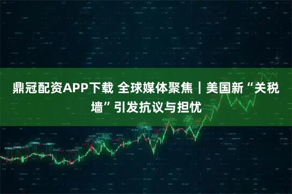 鼎冠配资APP下载 全球媒体聚焦｜美国新“关税墙”引发抗议与担忧