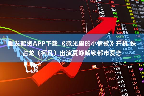 顺发配资APP下载 《微光里的小情歌》开机 铁占龙（柯凡）出演夏峥解锁都市爱恋